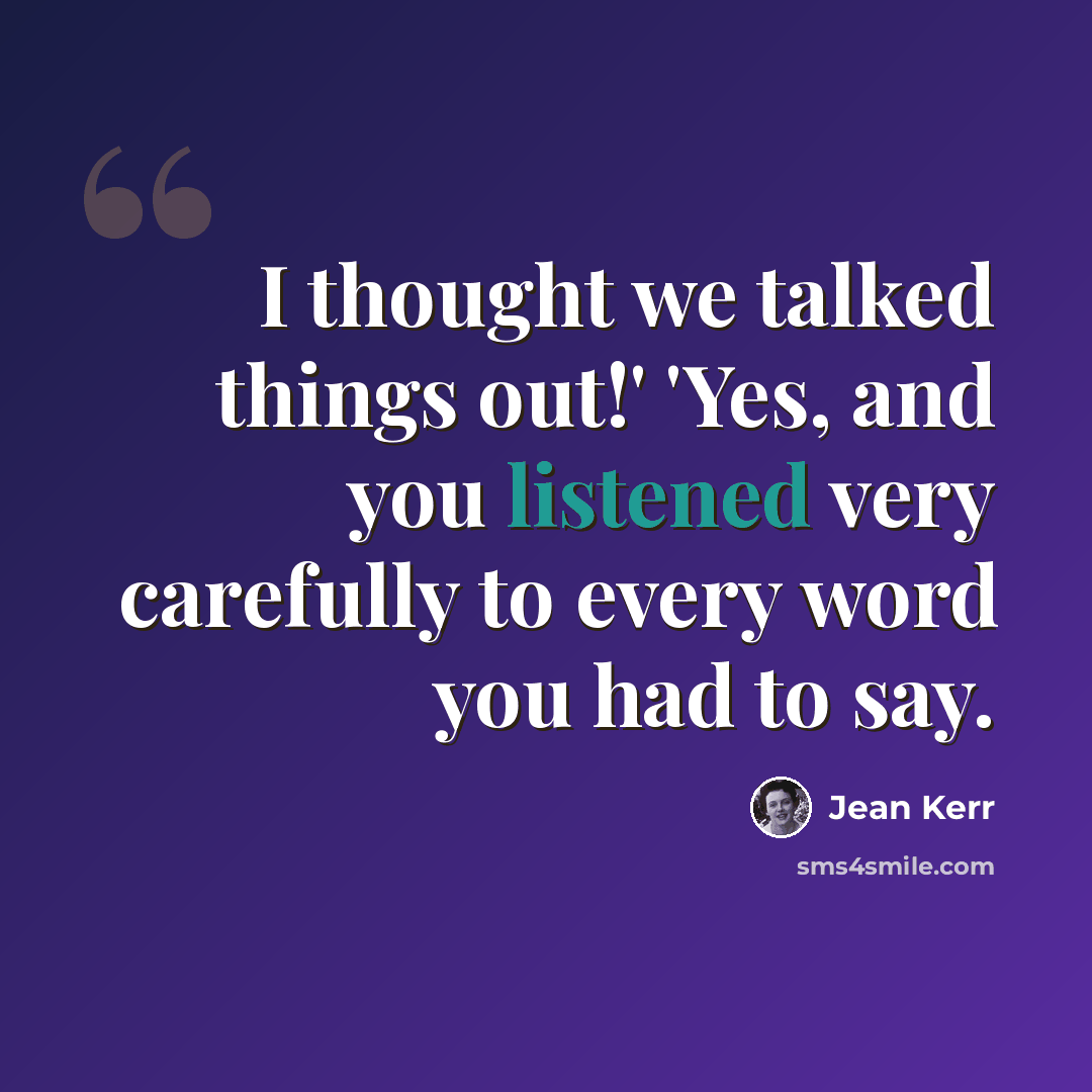 “I thought we talked things out!' 'Yes, and you listened very carefully to every word you had to say.” quote by Jean Kerr