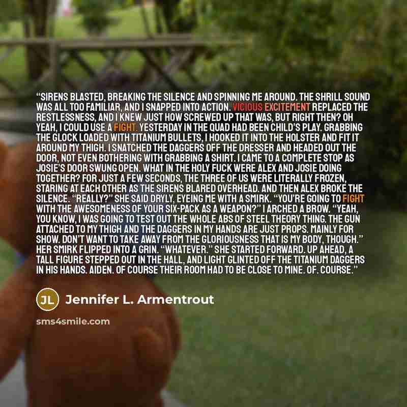 “Sirens blasted, breaking the silence and spinning me around. The shrill sound was all too familiar, and I snapped into action. Vicious excitement replaced the restlessness, and I knew just how screwed up that was, but right then? Oh yeah, I could use a fight. Yesterday in the quad had been child’s…” quote by Jennifer L. Armentrout