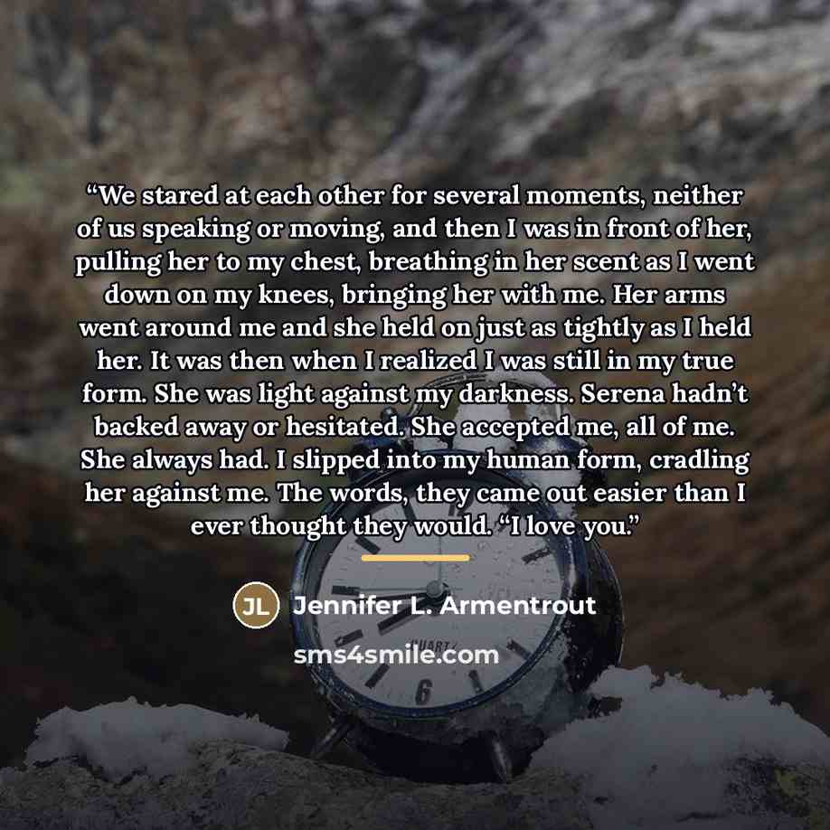 “We stared at each other for several moments, neither of us speaking or moving, and then I was in front of her, pulling her to my chest, breathing in her scent as I went down on my knees, bringing her with me. Her arms went around me and she held on just as tightly as I held her. It was then when I…” quote by Jennifer L. Armentrout