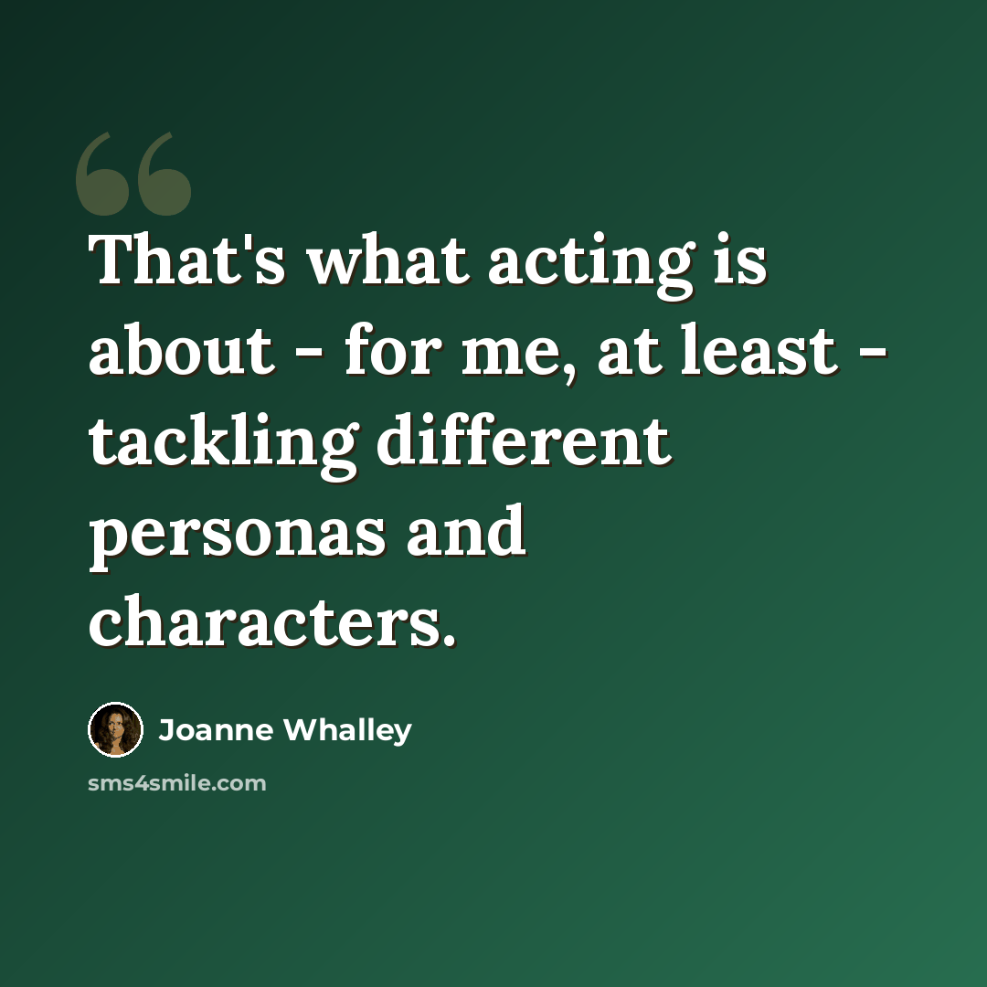 “That's what acting is about - for me, at least - tackling different personas and characters.” quote by Joanne Whalley