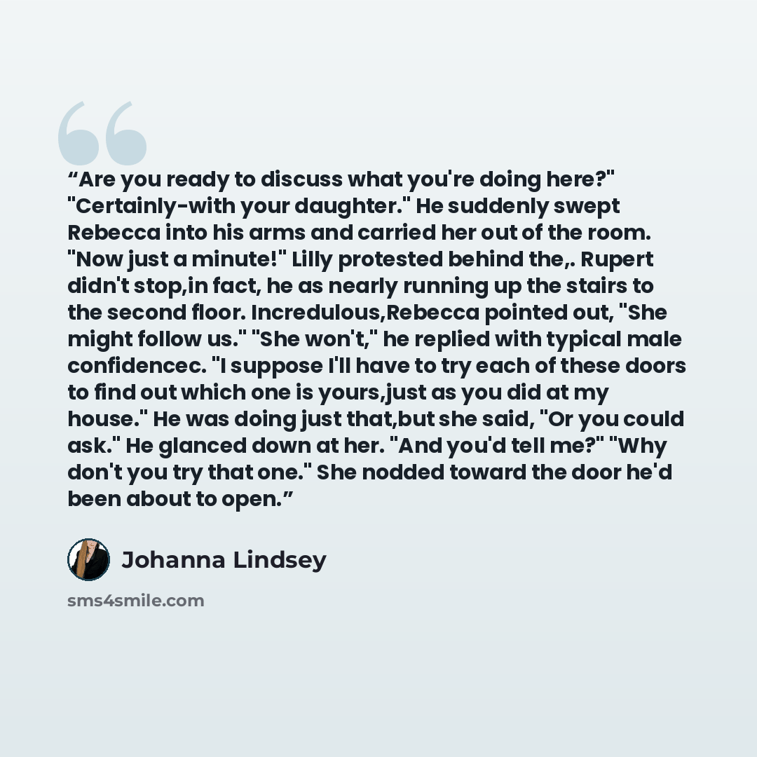 “Are you ready to discuss what you're doing here?" "Certainly-with your daughter." He suddenly swept Rebecca into his arms and carried her out of the room. "Now just a minute!" Lilly protested behind the,. Rupert didn't stop,in fact, he as nearly running up the stairs to the second floor…” quote by Johanna Lindsey