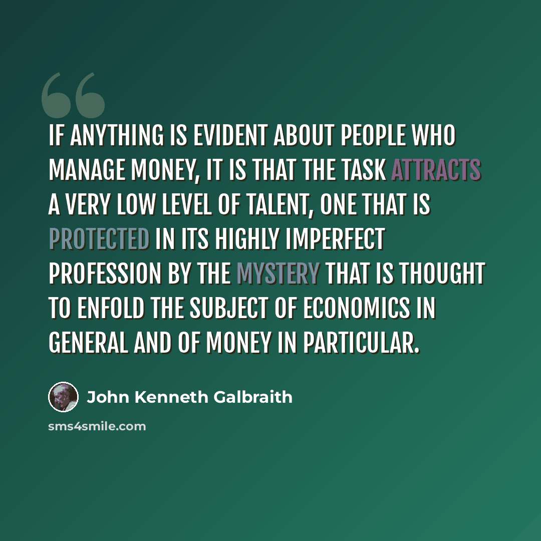 “If anything is evident about people who manage money, it is that the task attracts a very low level of talent, one that is protected in its highly imperfect profession by the mystery that is thought to enfold the subject of economics in general and of money in particular.” quote by John Kenneth Galbraith