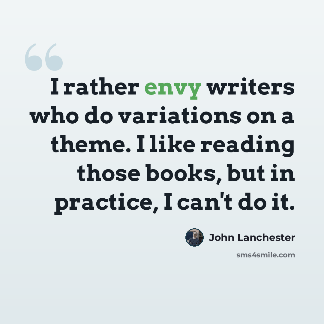 “I rather envy writers who do variations on a theme. I like reading those books, but in practice, I can't do it.” quote by John Lanchester