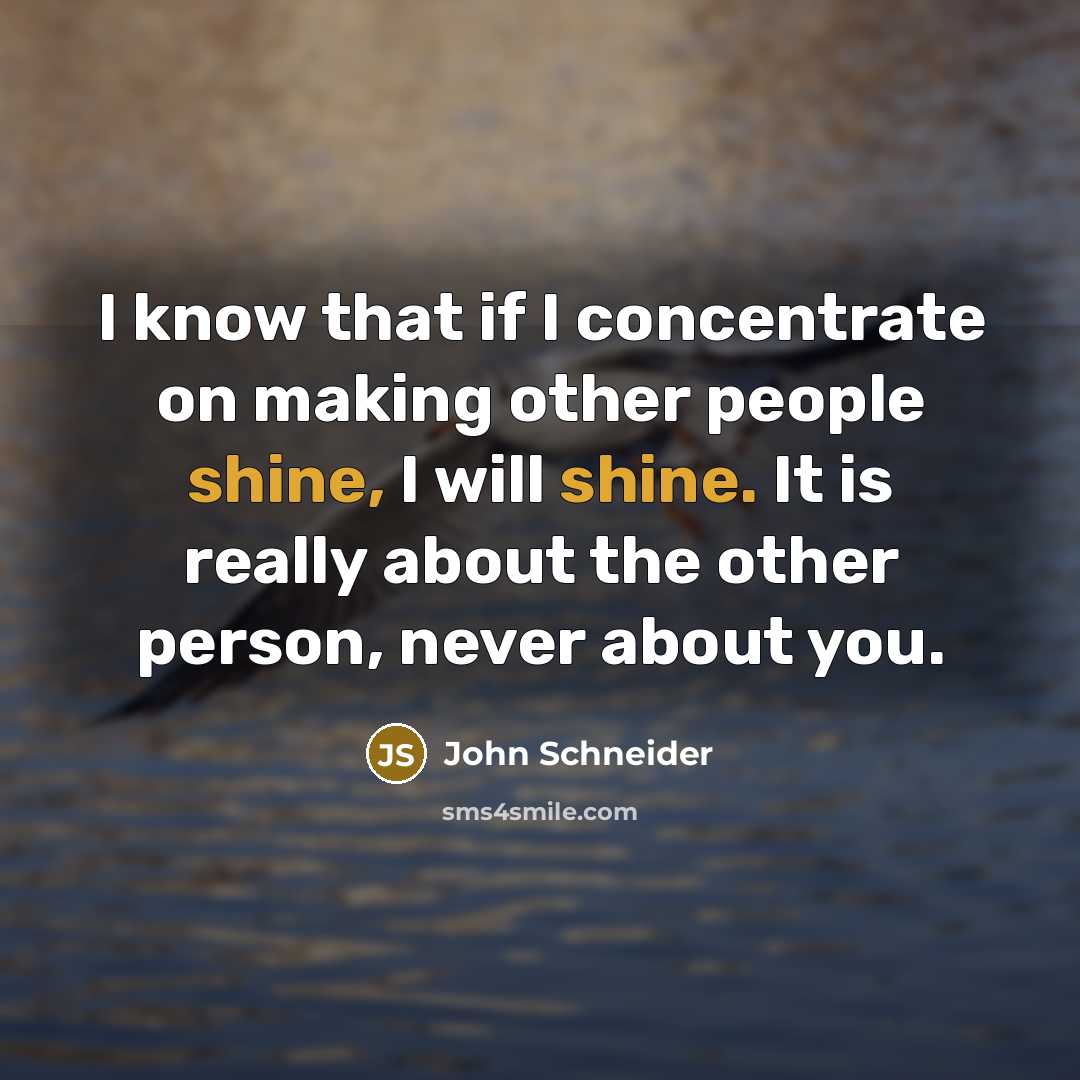 “I know that if I concentrate on making other people shine, I will shine. It is really about the other person, never about you.” quote by John Schneider