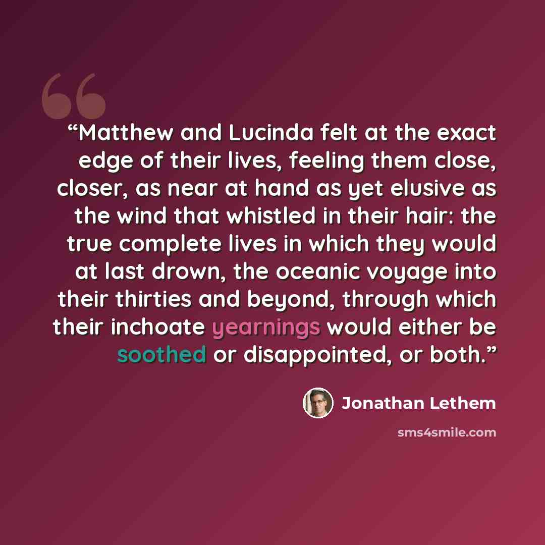 “Matthew and Lucinda felt at the exact edge of their lives, feeling them close, closer, as near at hand as yet elusive as the wind that whistled in their hair: the true complete lives in which they would at last drown, the oceanic voyage into their thirties and beyond, through which their inchoate…” quote by Jonathan Lethem