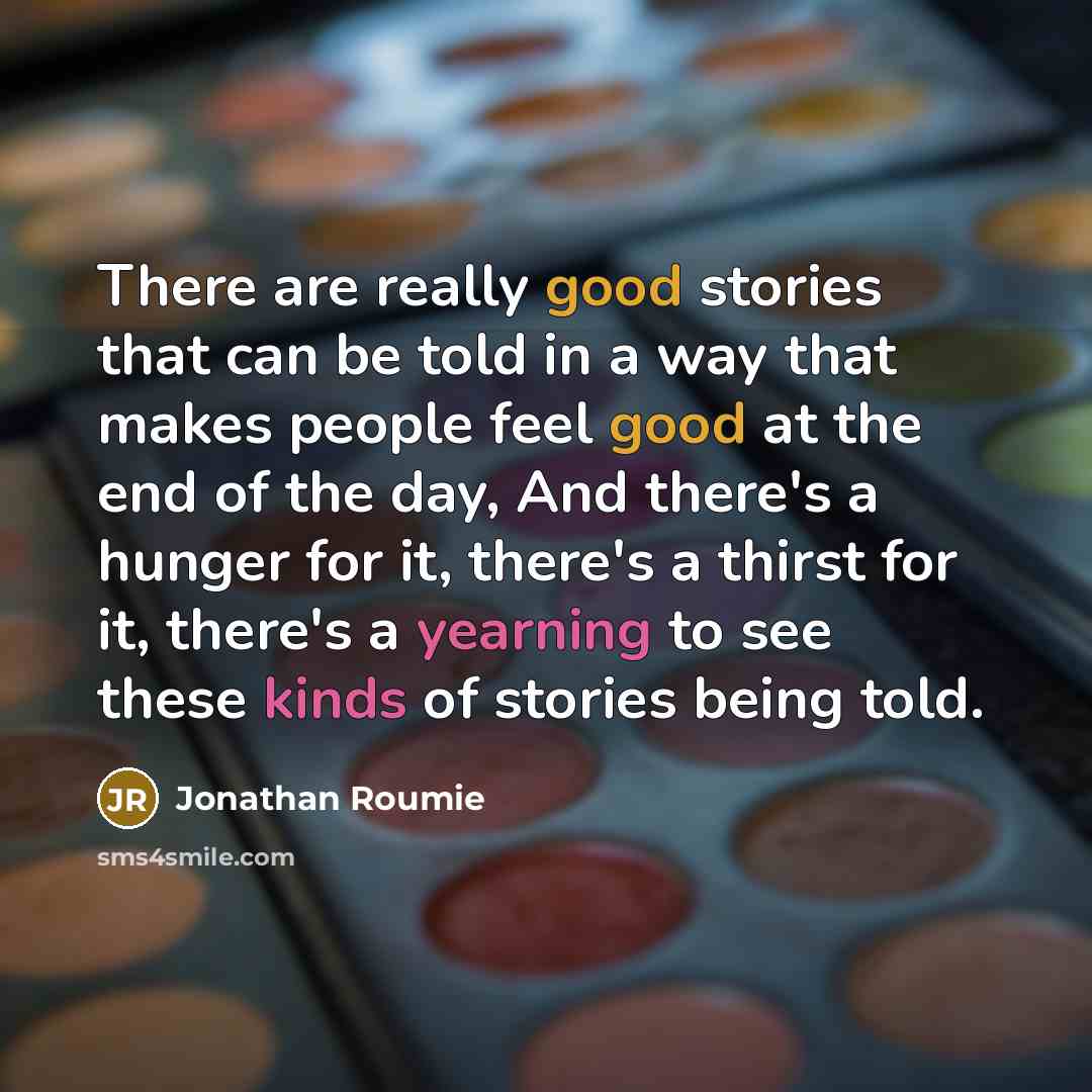 “There are really good stories that can be told in a way that makes people feel good at the end of the day, And there's a hunger for it, there's a thirst for it, there's a yearning to see these kinds of stories being told.” quote by Jonathan Roumie