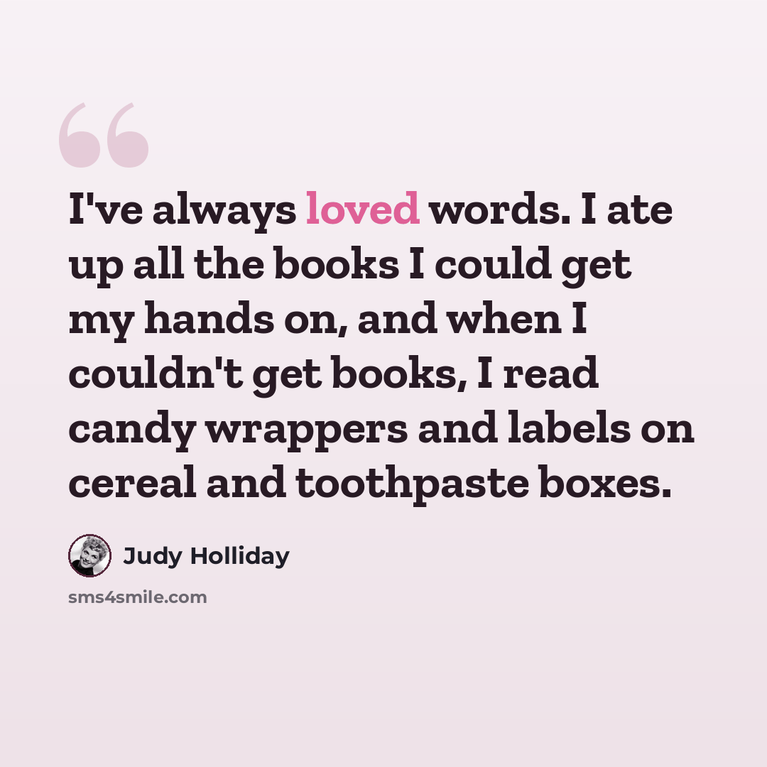 “I've always loved words. I ate up all the books I could get my hands on, and when I couldn't get books, I read candy wrappers and labels on cereal and toothpaste boxes.” quote by Judy Holliday