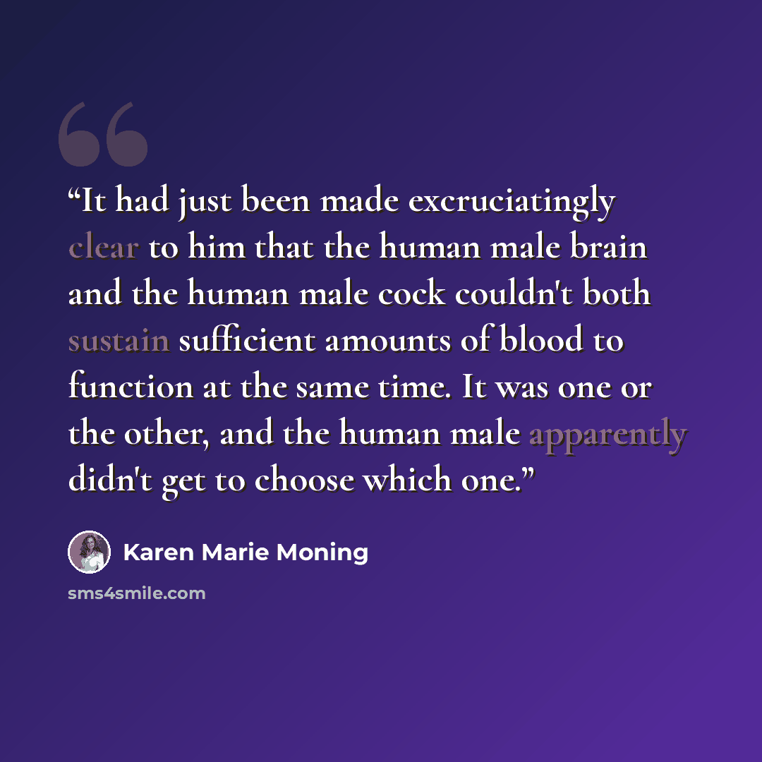 “It had just been made excruciatingly clear to him that the human male brain and the human male cock couldn't both sustain sufficient amounts of blood to function at the same time. It was one or the other, and the human male apparently didn't get to choose which one.” quote by Karen Marie Moning