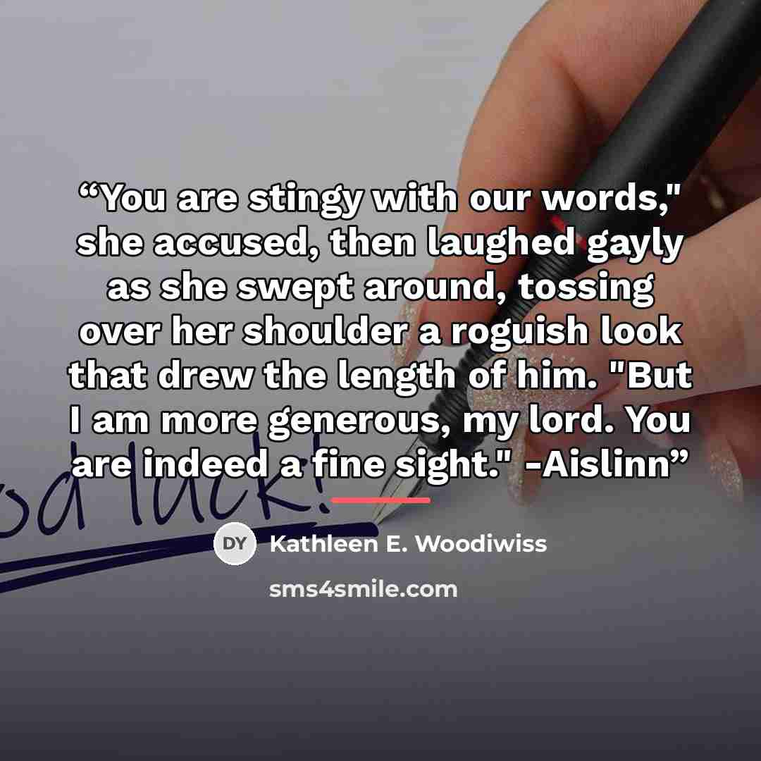 “You are stingy with our words," she accused, then laughed gayly as she swept around, tossing over her shoulder a roguish look that drew the length of him. "But I am more generous, my lord. You are indeed a fine sight." -Aislinn” quote by Kathleen E. Woodiwiss