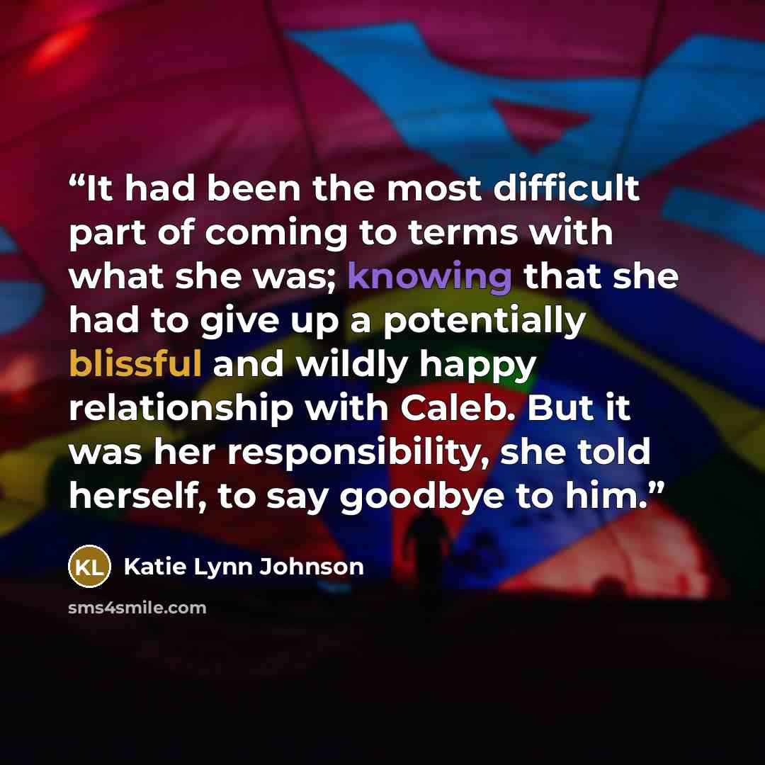 “It had been the most difficult part of coming to terms with what she was; knowing that she had to give up a potentially blissful and wildly happy relationship with Caleb. But it was her responsibility, she told herself, to say goodbye to him.” quote by Katie Lynn Johnson