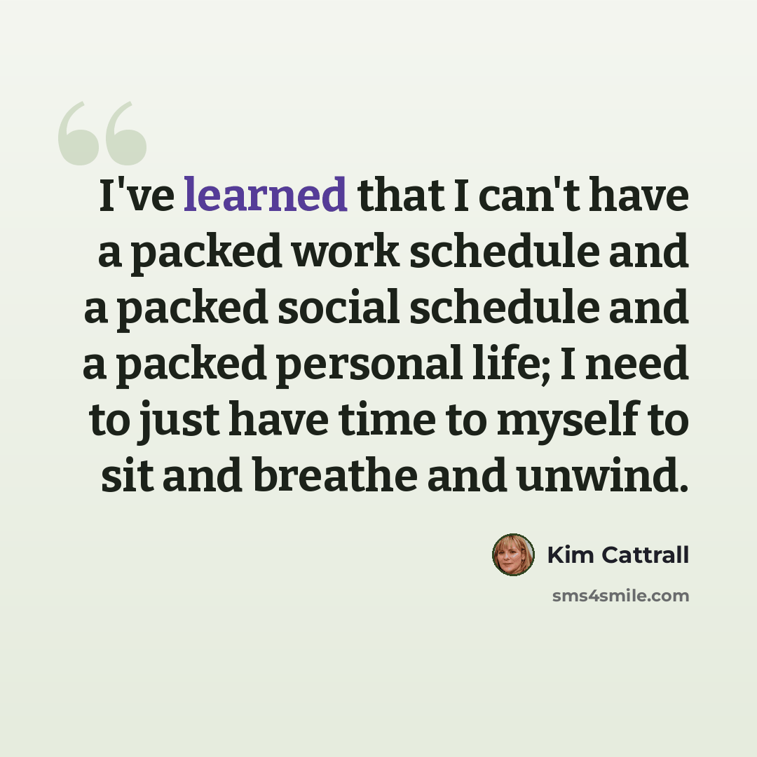 “I've learned that I can't have a packed work schedule and a packed social schedule and a packed personal life; I need to just have time to myself to sit and breathe and unwind.” quote by Kim Cattrall