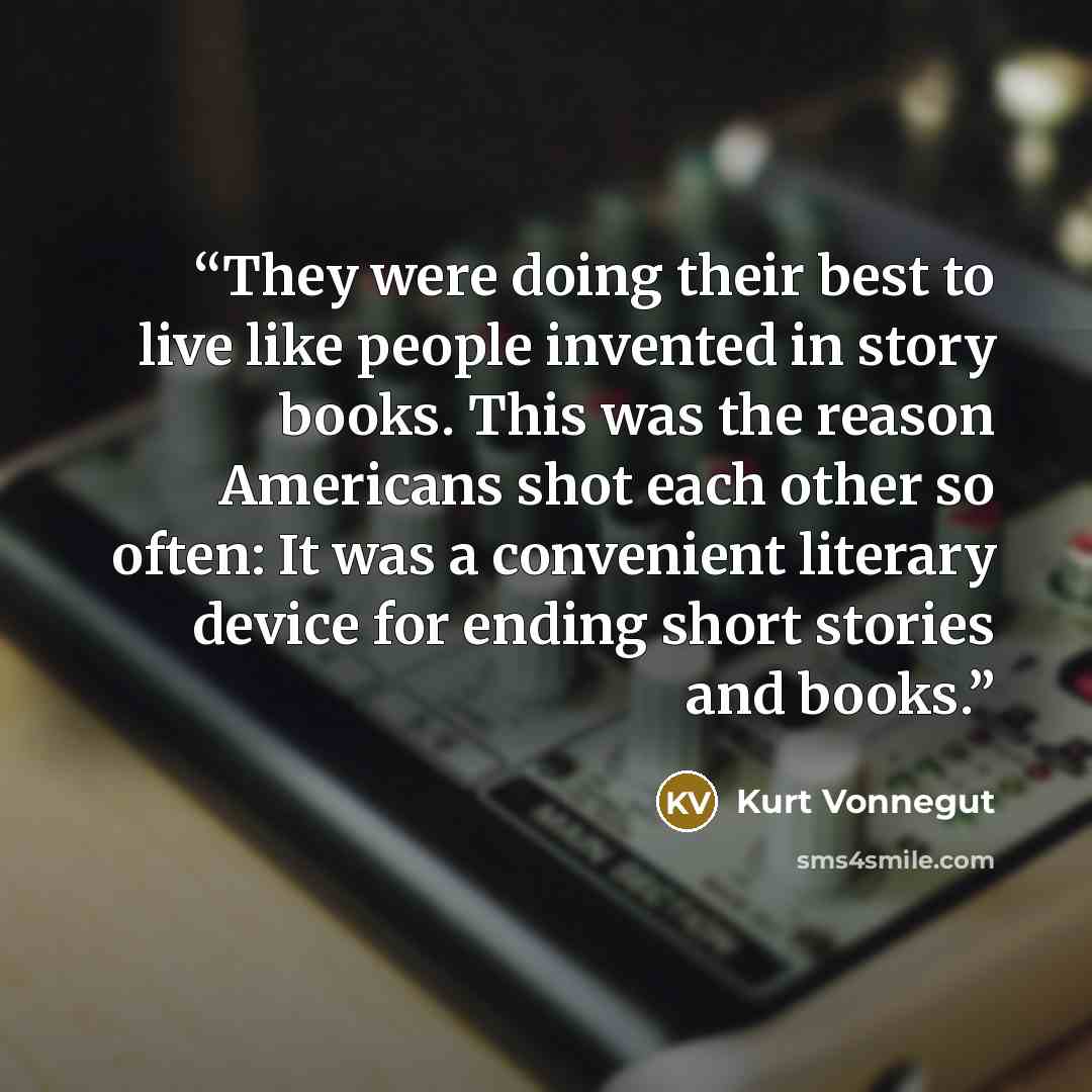 “They were doing their best to live like people invented in story books. This was the reason Americans shot each other so often: It was a convenient literary device for ending short stories and books.” quote by Kurt Vonnegut