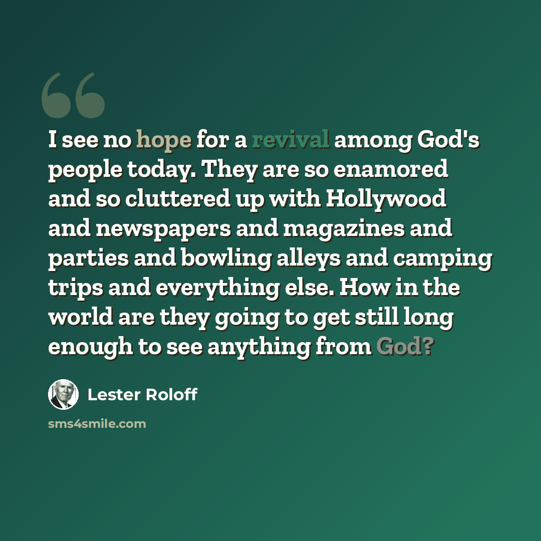 “I see no hope for a revival among God's people today. They are so enamored and so cluttered up with Hollywood and newspapers and magazines and parties and bowling alleys and camping trips and everything else. How in the world are they going to get still long enough to see anything from God?” quote by Lester Roloff