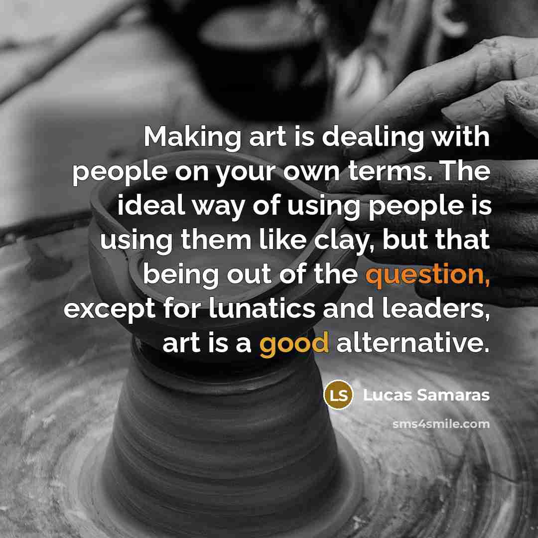 “Making art is dealing with people on your own terms. The ideal way of using people is using them like clay, but that being out of the question, except for lunatics and leaders, art is a good alternative.” quote by Lucas Samaras
