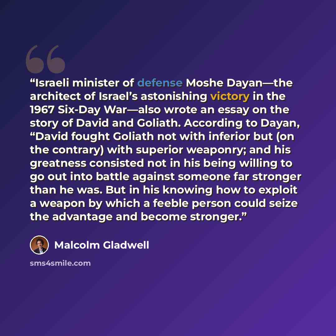 “Israeli minister of defense Moshe Dayan—the architect of Israel’s astonishing victory in the 1967 Six-Day War—also wrote an essay on the story of David and Goliath. According to Dayan, “David fought Goliath not with inferior but (on the contrary) with superior weaponry; and his greatness consisted…” quote by Malcolm Gladwell