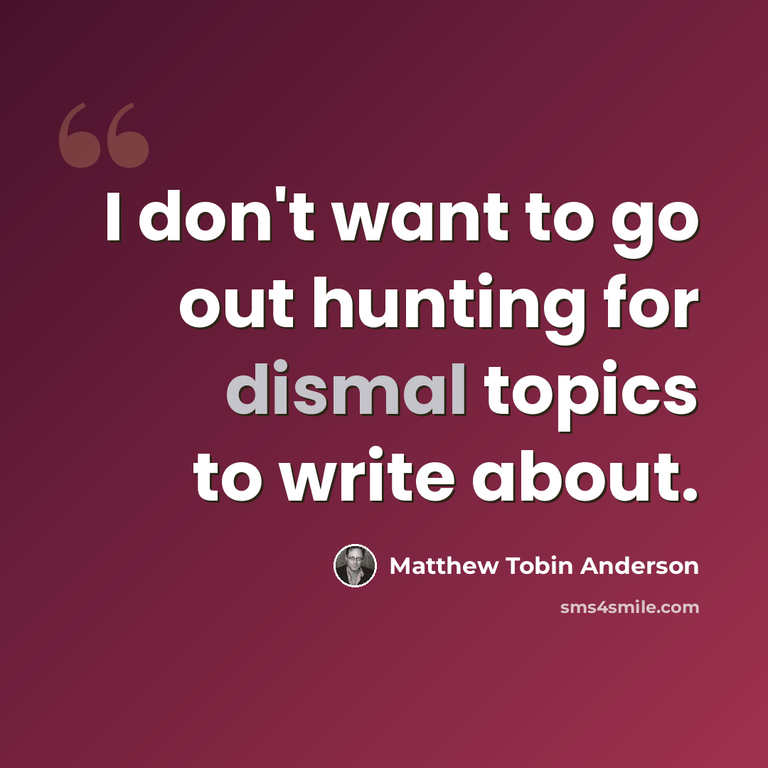 “I don't want to go out hunting for dismal topics to write about.” quote by Matthew Tobin Anderson