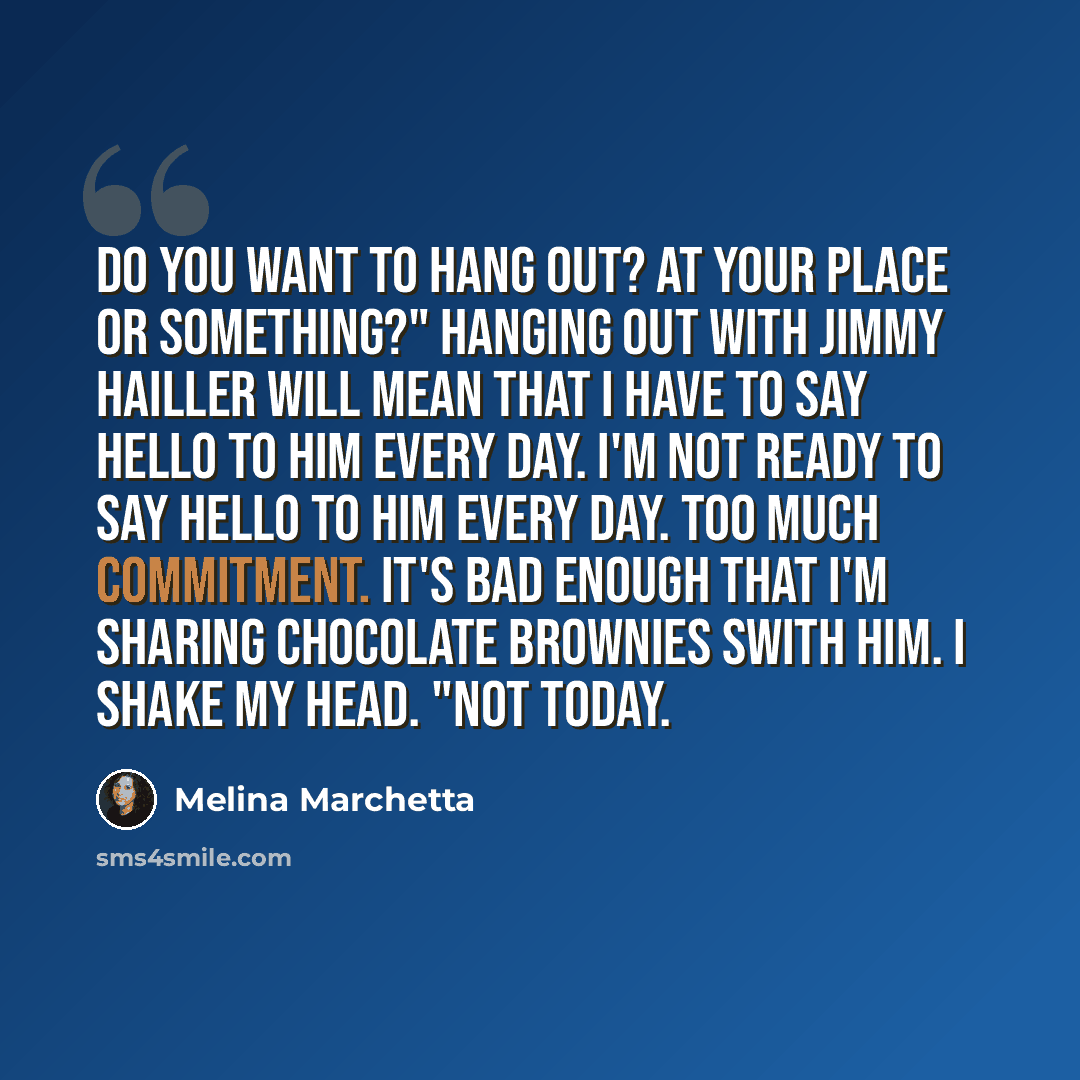 “Do you want to hang out? At your place or something?" Hanging out with Jimmy Hailler will mean that I have to say hello to him every day. I'm not ready to say hello to him every day. Too much commitment. It's bad enough that I'm sharing chocolate brownies swith him. I shake my head. "Not today.” quote by Melina Marchetta
