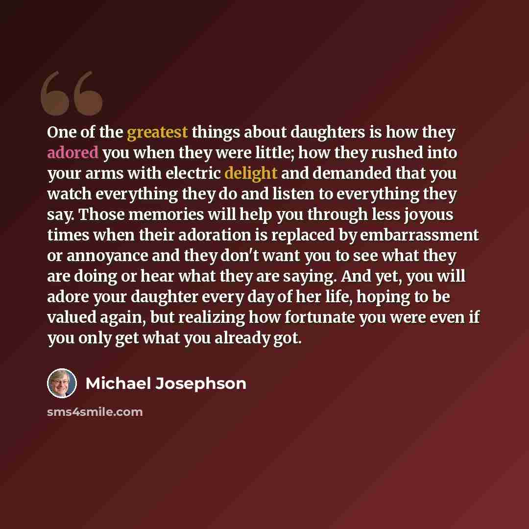 “One of the greatest things about daughters is how they adored you when they were little; how they rushed into your arms with electric delight and demanded that you watch everything they do and listen to everything they say. Those memories will help you through less joyous times when their…” quote by Michael Josephson