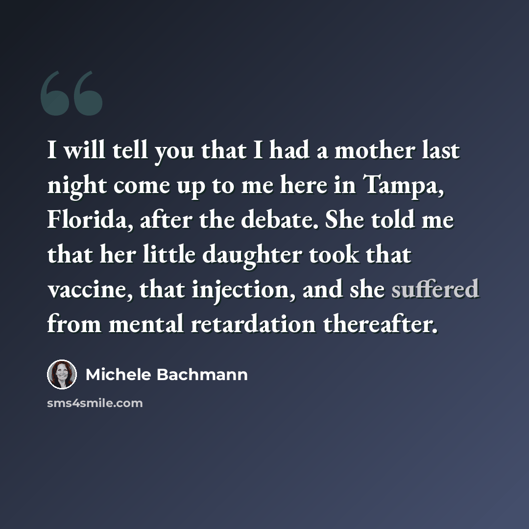 “I will tell you that I had a mother last night come up to me here in Tampa, Florida, after the debate. She told me that her little daughter took that vaccine, that injection, and she suffered from mental retardation thereafter.” quote by Michele Bachmann