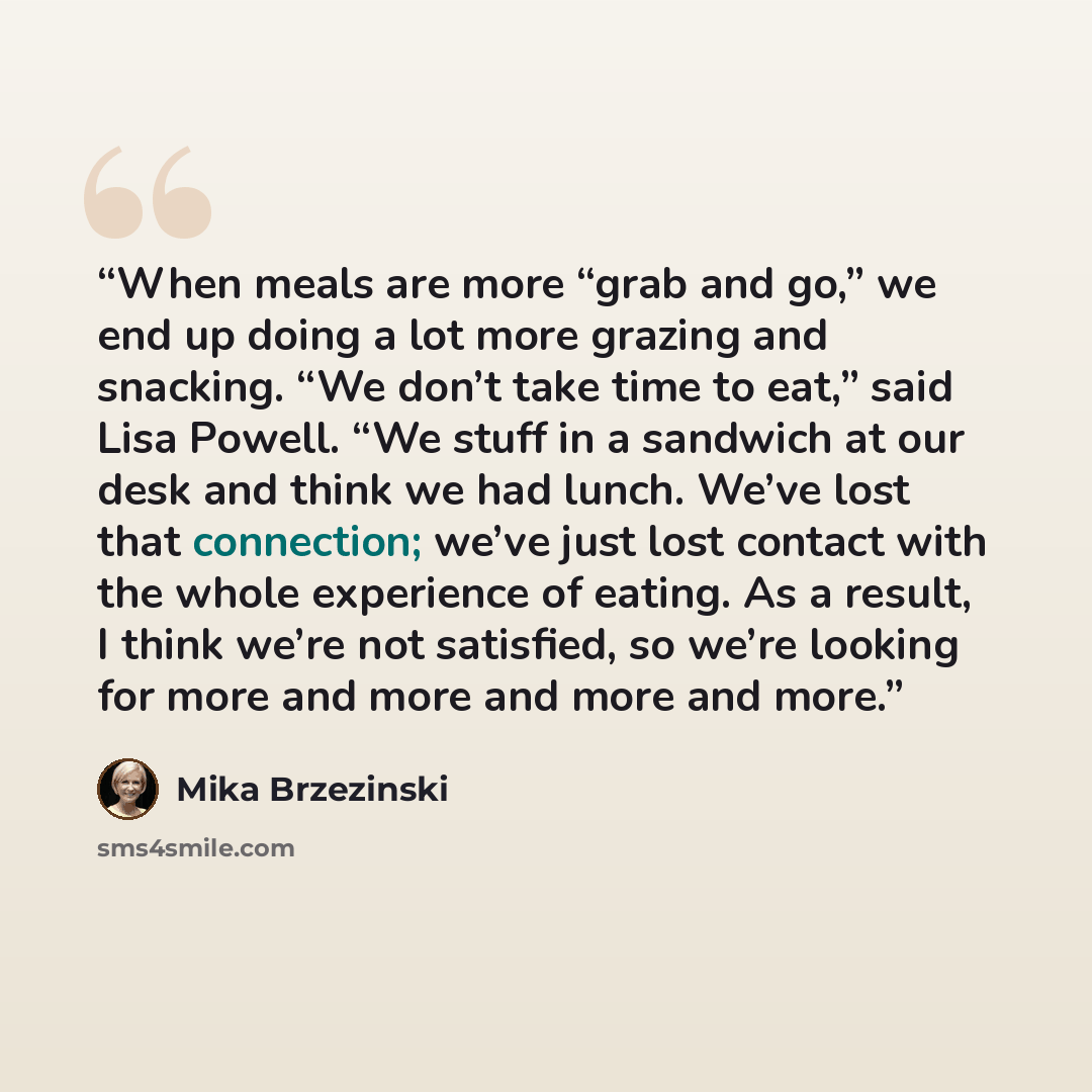 “When meals are more “grab and go,” we end up doing a lot more grazing and snacking. “We don’t take time to eat,” said Lisa Powell. “We stuff in a sandwich at our desk and think we had lunch. We’ve lost that connection; we’ve just lost contact with the whole experience of eating. As a result, I…” quote by Mika Brzezinski