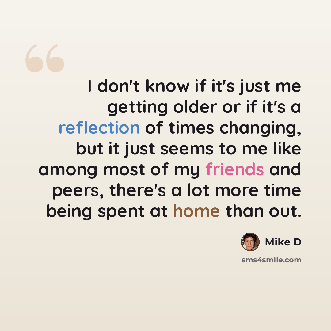 “I don't know if it's just me getting older or if it's a reflection of times changing, but it just seems to me like among most of my friends and peers, there's a lot more time being spent at home than out.” quote by Mike D