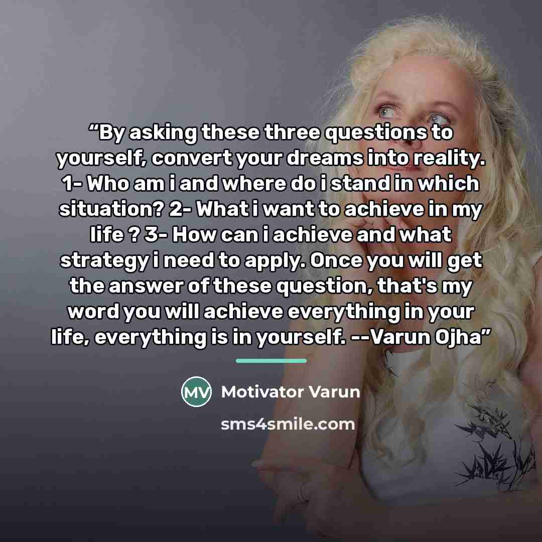 “By asking these three questions to yourself, convert your dreams into reality. 1- Who am i and where do i stand in which situation? 2- What i want to achieve in my life ? 3- How can i achieve and what strategy i need to apply. Once you will get the answer of these question, that's my word you will…” quote by Motivator Varun