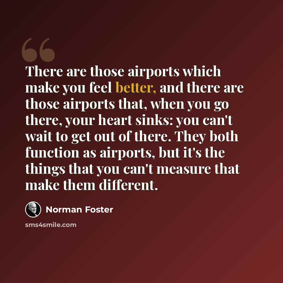 “There are those airports which make you feel better, and there are those airports that, when you go there, your heart sinks: you can't wait to get out of there. They both function as airports, but it's the things that you can't measure that make them different.” quote by Norman Foster