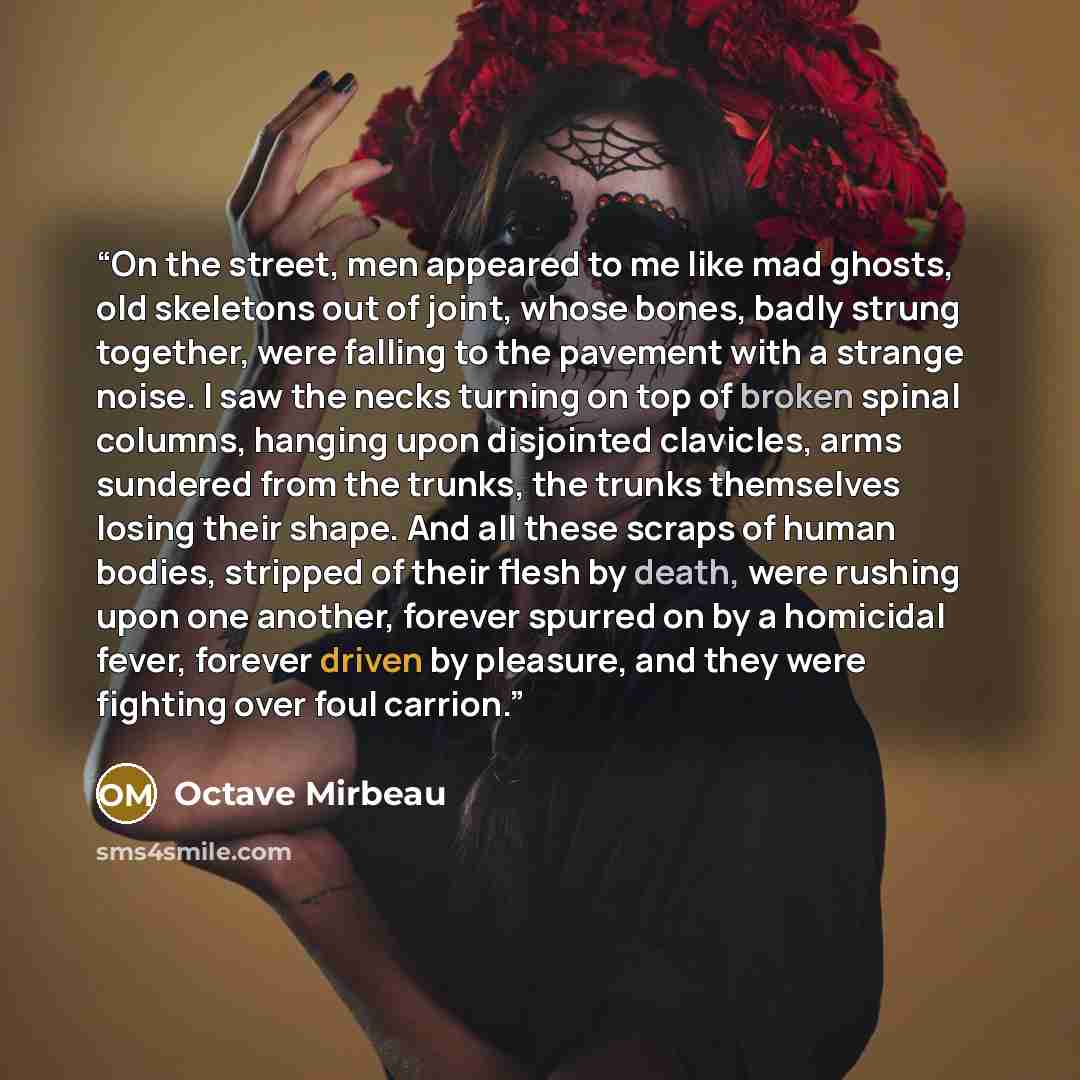 “On the street, men appeared to me like mad ghosts, old skeletons out of joint, whose bones, badly strung together, were falling to the pavement with a strange noise. I saw the necks turning on top of broken spinal columns, hanging upon disjointed clavicles, arms sundered from the trunks, the…” quote by Octave Mirbeau