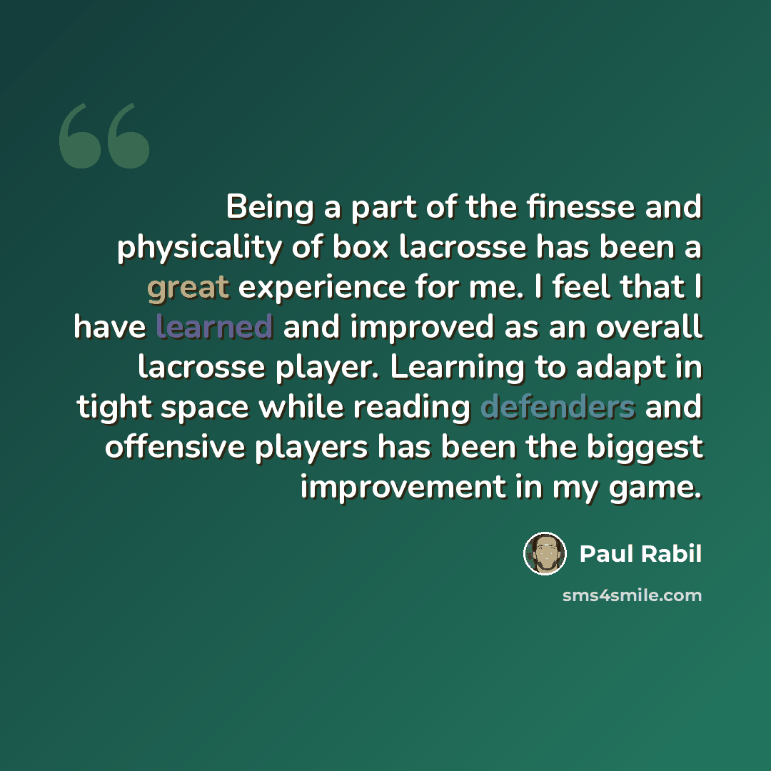 “Being a part of the finesse and physicality of box lacrosse has been a great experience for me. I feel that I have learned and improved as an overall lacrosse player. Learning to adapt in tight space while reading defenders and offensive players has been the biggest improvement in my game.” quote by Paul Rabil