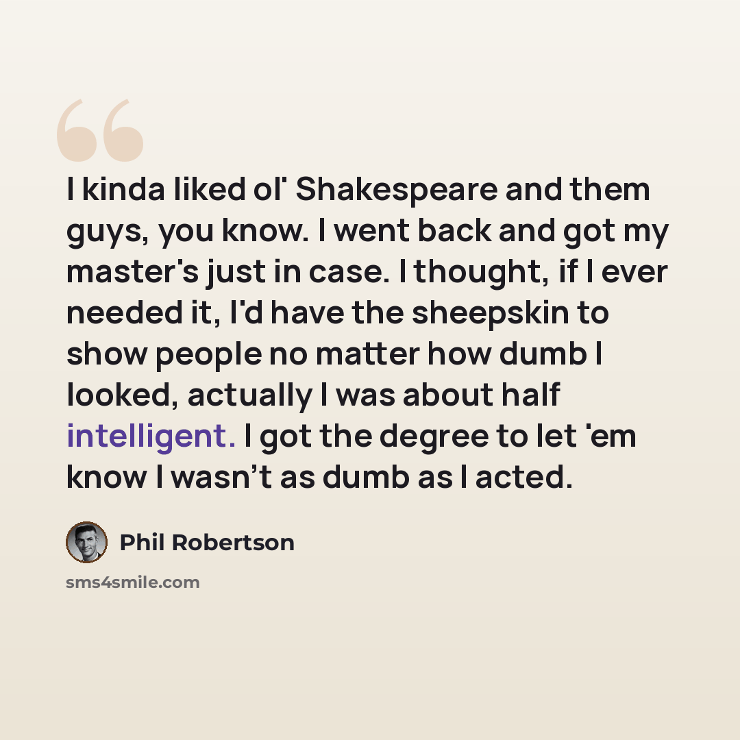 “I kinda liked ol' Shakespeare and them guys, you know. I went back and got my master's just in case. I thought, if I ever needed it, I'd have the sheepskin to show people no matter how dumb I looked, actually I was about half intelligent. I got the degree to let 'em know I wasn't as dumb as I acted.” quote by Phil Robertson