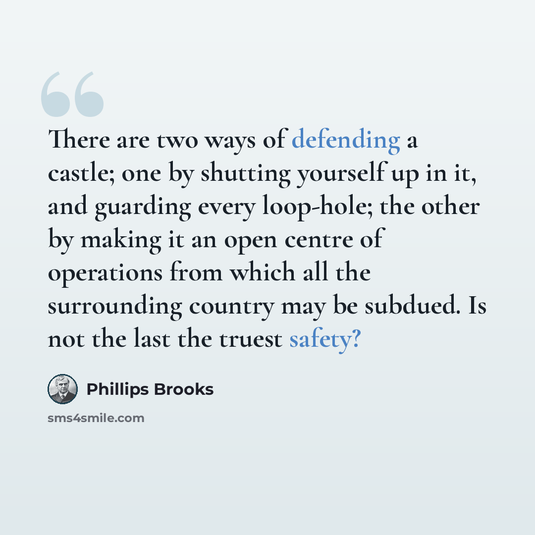 “There are two ways of defending a castle; one by shutting yourself up in it, and guarding every loop-hole; the other by making it an open centre of operations from which all the surrounding country may be subdued. Is not the last the truest safety?” quote by Phillips Brooks