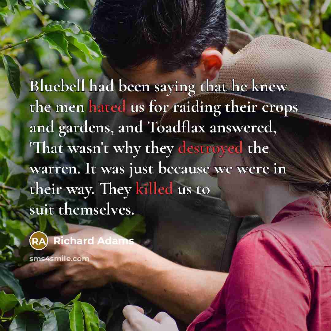 “Bluebell had been saying that he knew the men hated us for raiding their crops and gardens, and Toadflax answered, 'That wasn't why they destroyed the warren. It was just because we were in their way. They killed us to suit themselves.” quote by Richard Adams