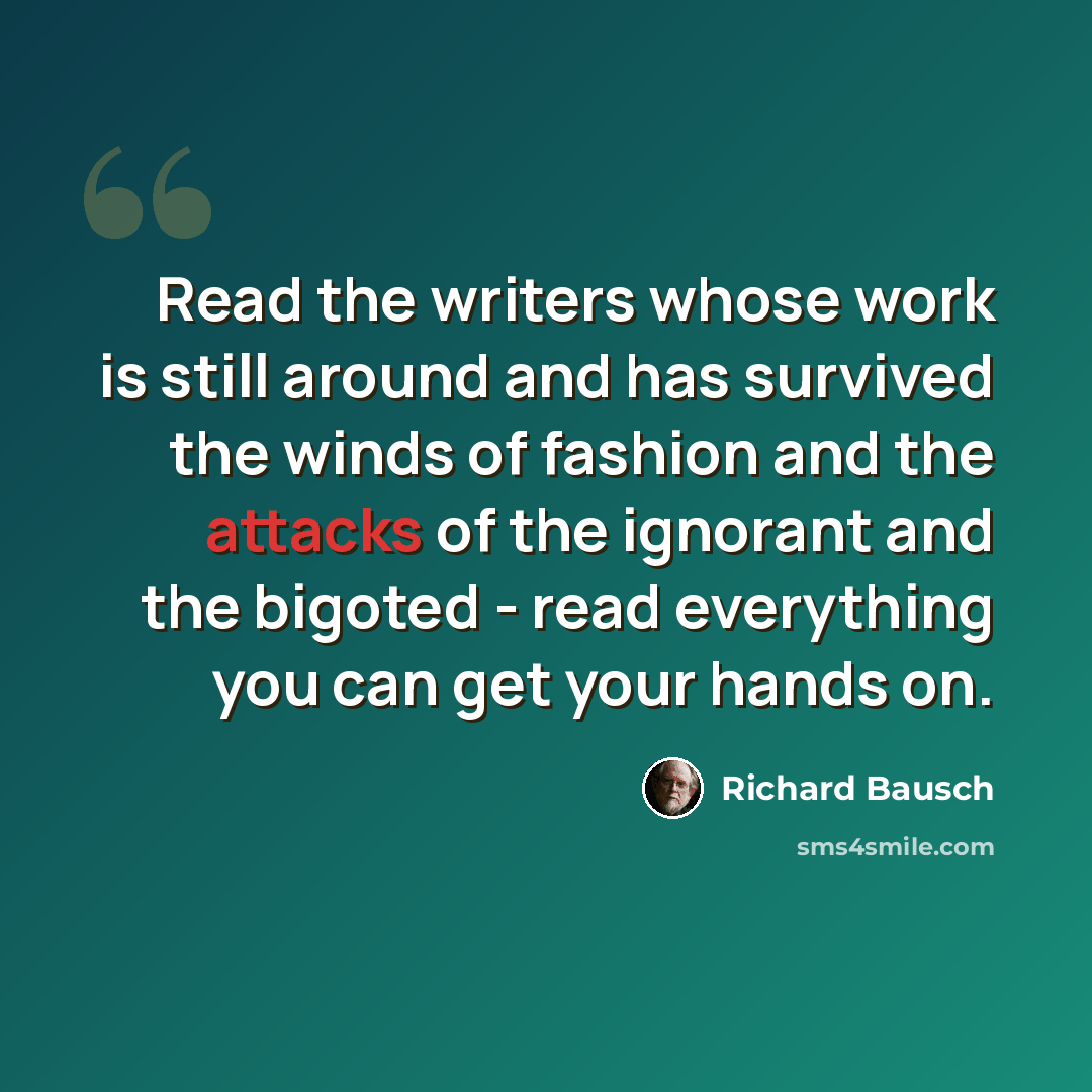 “Read the writers whose work is still around and has survived the winds of fashion and the attacks of the ignorant and the bigoted - read everything you can get your hands on.” quote by Richard Bausch
