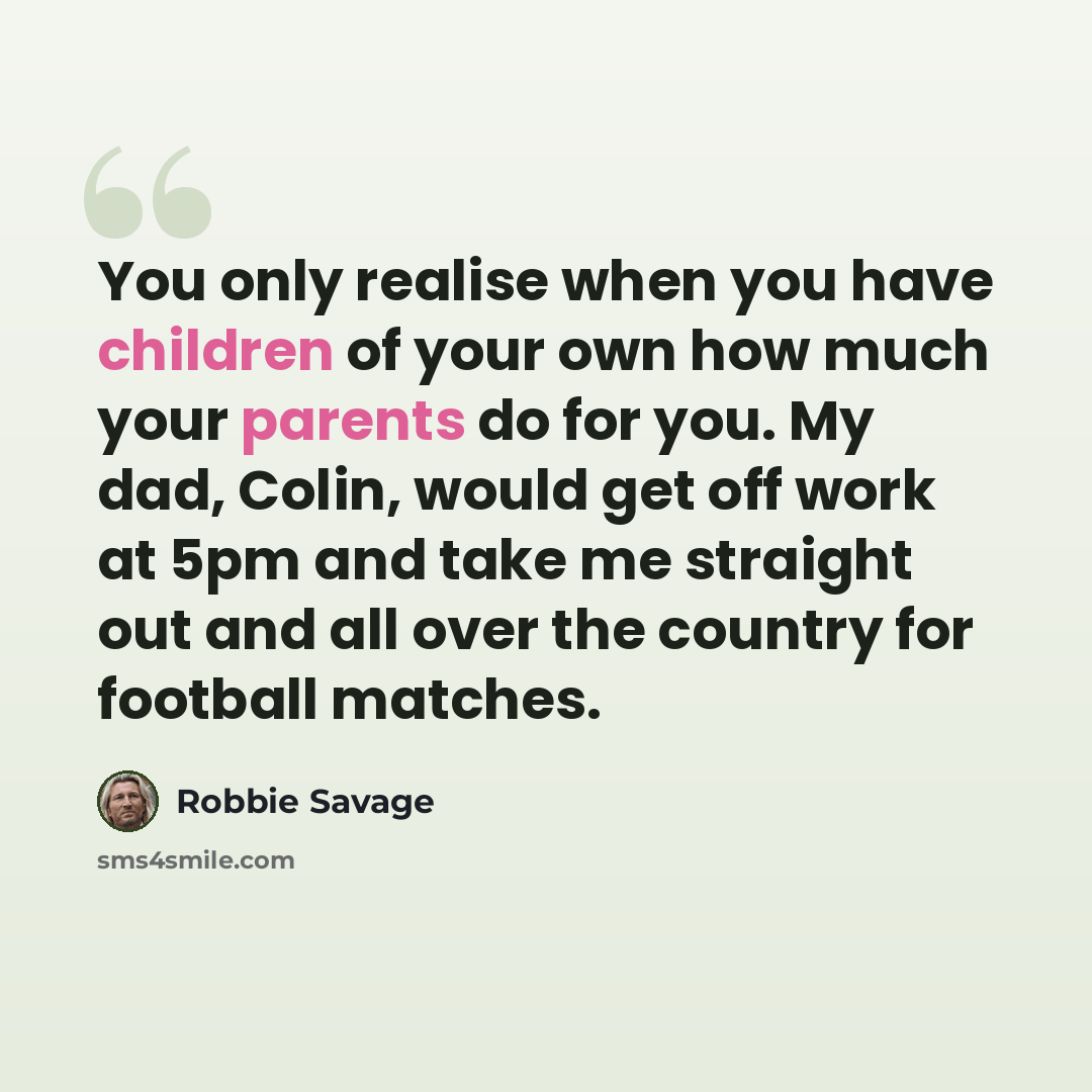 “You only realise when you have children of your own how much your parents do for you. My dad, Colin, would get off work at 5pm and take me straight out and all over the country for football matches.” quote by Robbie Savage