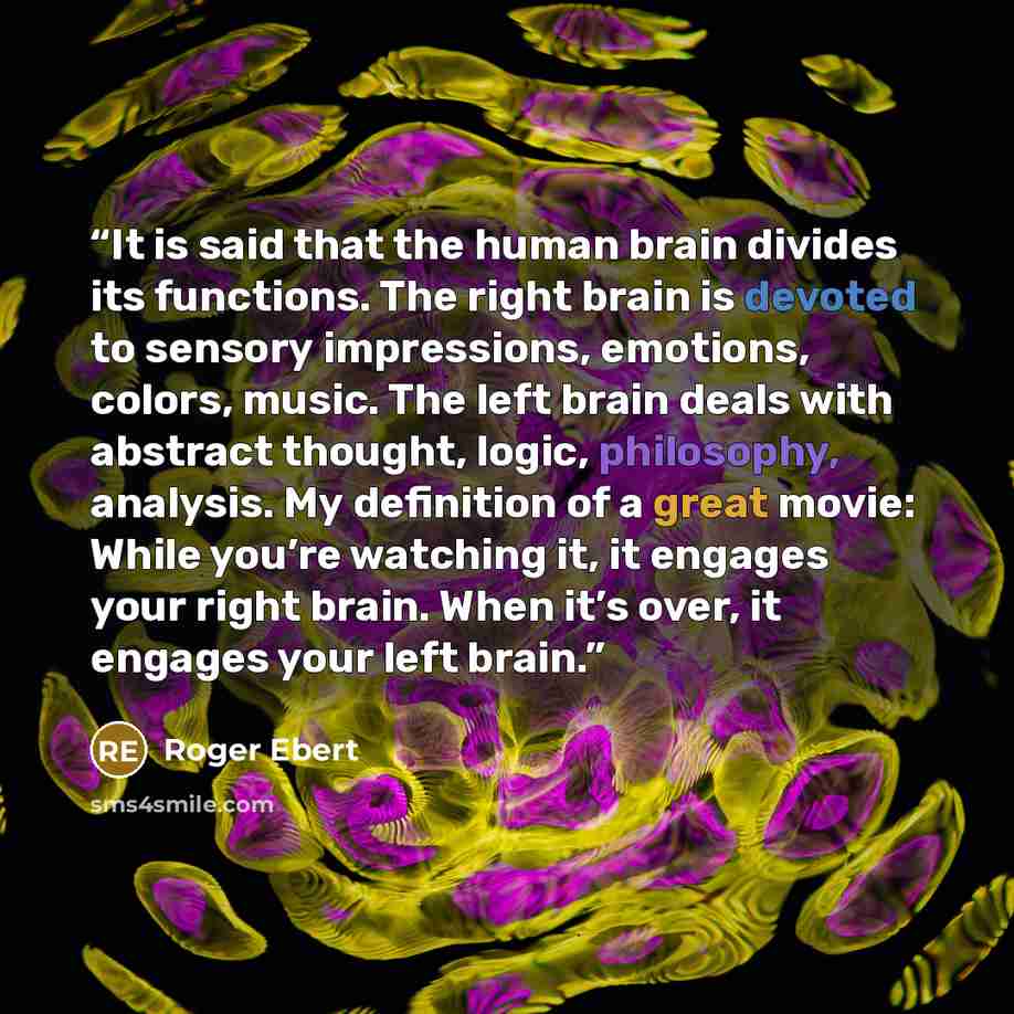 “It is said that the human brain divides its functions. The right brain is devoted to sensory impressions, emotions, colors, music. The left brain deals with abstract thought, logic, philosophy, analysis. My definition of a great movie: While you’re watching it, it engages your right brain. When…” quote by Roger Ebert