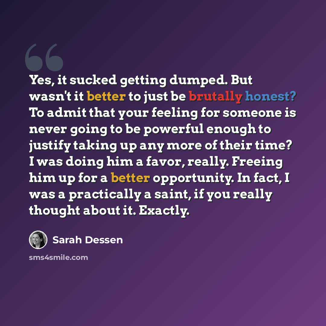 “Yes, it sucked getting dumped. But wasn't it better to just be brutally honest? To admit that your feeling for someone is never going to be powerful enough to justify taking up any more of their time? I was doing him a favor, really. Freeing him up for a better opportunity. In fact, I was a…” quote by Sarah Dessen