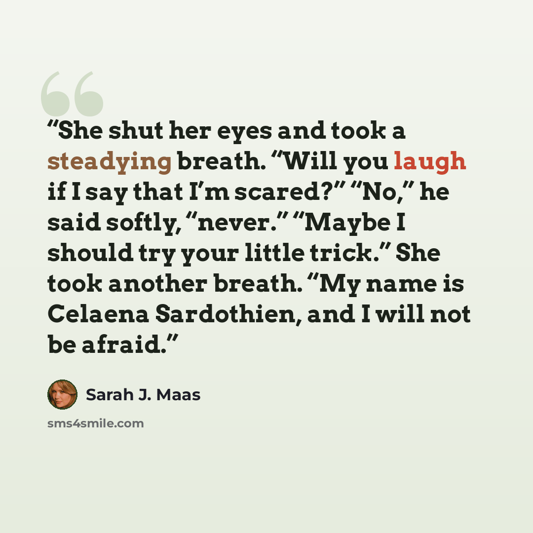 “She shut her eyes and took a steadying breath. “Will you laugh if I say that I’m scared?” “No,” he said softly, “never.” “Maybe I should try your little trick.” She took another breath. “My name is Celaena Sardothien, and I will not be afraid.” quote by Sarah J. Maas