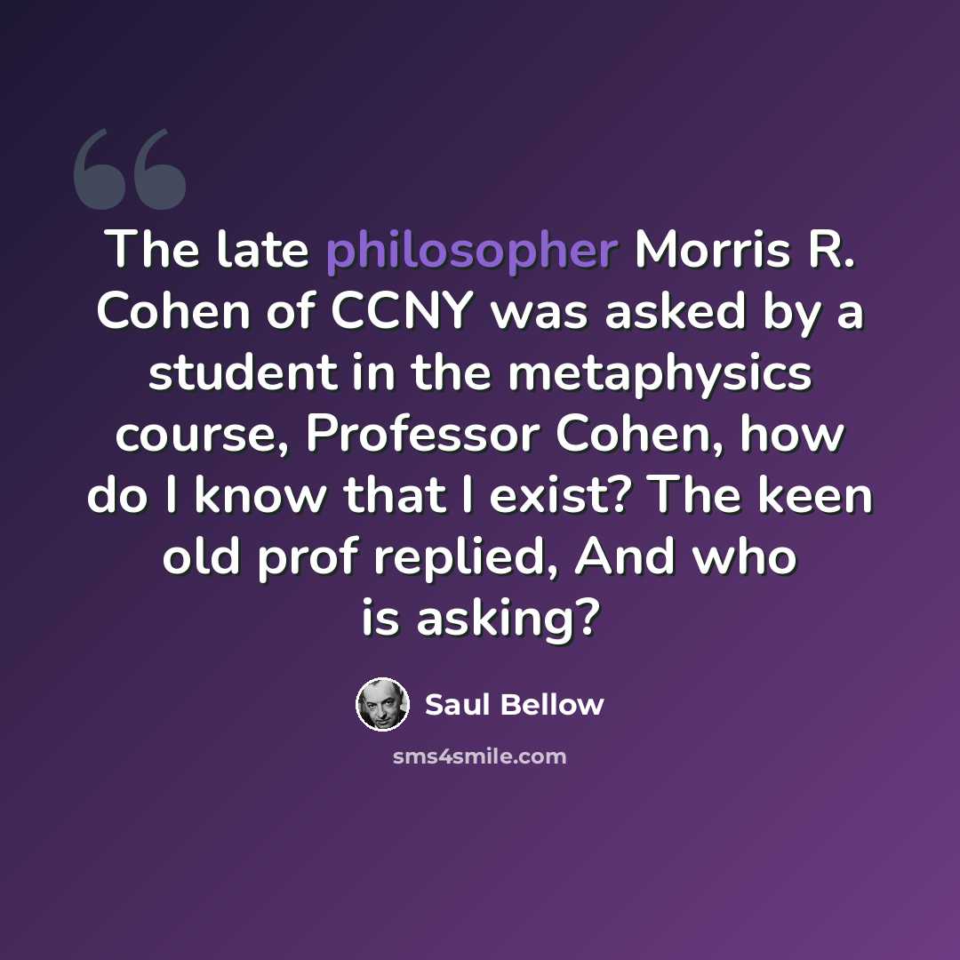 “The late philosopher Morris R. Cohen of CCNY was asked by a student in the metaphysics course, Professor Cohen, how do I know that I exist? The keen old prof replied, And who is asking?” quote by Saul Bellow