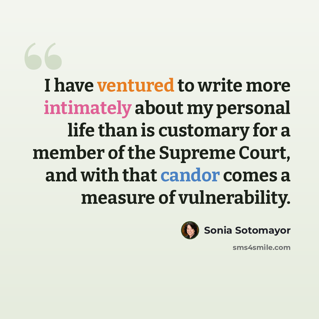 “I have ventured to write more intimately about my personal life than is customary for a member of the Supreme Court, and with that candor comes a measure of vulnerability.” quote by Sonia Sotomayor