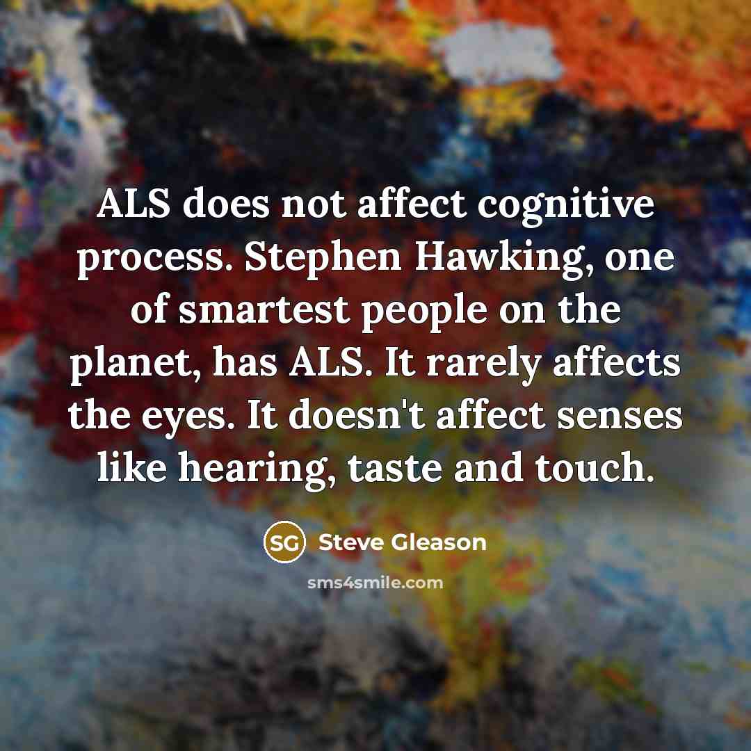 “ALS does not affect cognitive process. Stephen Hawking, one of smartest people on the planet, has ALS. It rarely affects the eyes. It doesn't affect senses like hearing, taste and touch.” quote by Steve Gleason