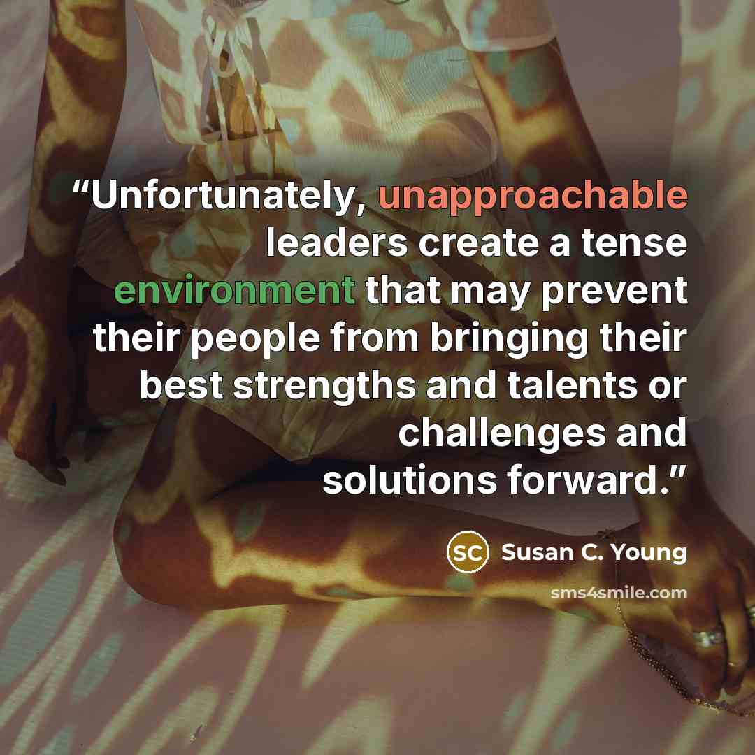 “Unfortunately, unapproachable leaders create a tense environment that may prevent their people from bringing their best strengths and talents or challenges and solutions forward.” quote by Susan C. Young