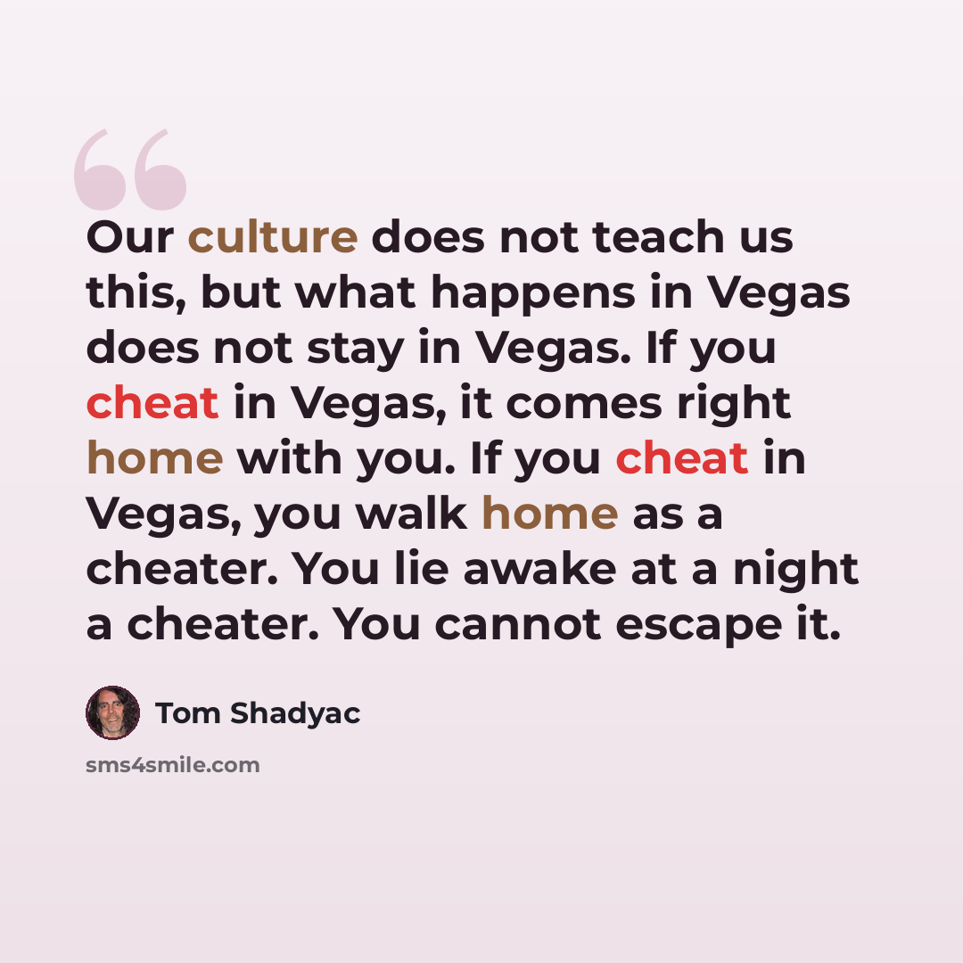 “Our culture does not teach us this, but what happens in Vegas does not stay in Vegas. If you cheat in Vegas, it comes right home with you. If you cheat in Vegas, you walk home as a cheater. You lie awake at a night a cheater. You cannot escape it.” quote by Tom Shadyac