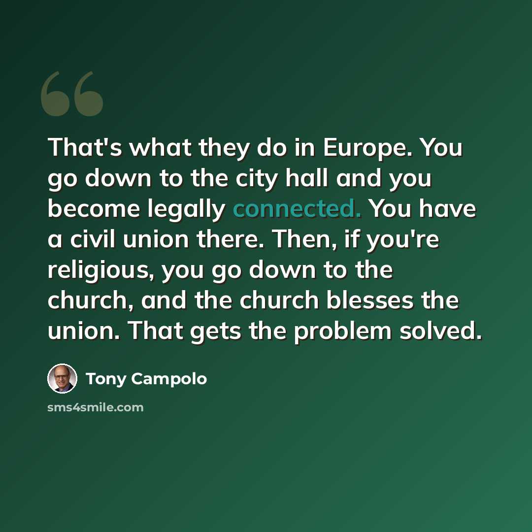 “That's what they do in Europe. You go down to the city hall and you become legally connected. You have a civil union there. Then, if you're religious, you go down to the church, and the church blesses the union. That gets the problem solved.” quote by Tony Campolo