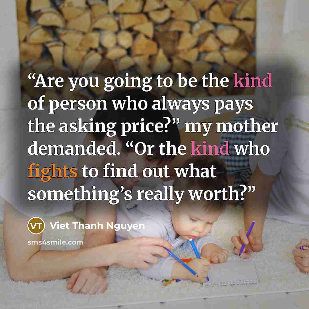 “Are you going to be the kind of person who always pays the asking price?” my mother demanded. “Or the kind who fights to find out what something’s really worth?” quote by Viet Thanh Nguyen