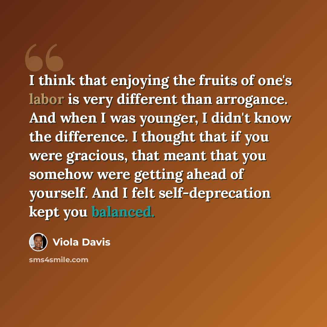 “I think that enjoying the fruits of one's labor is very different than arrogance. And when I was younger, I didn't know the difference. I thought that if you were gracious, that meant that you somehow were getting ahead of yourself. And I felt self-deprecation kept you balanced.” quote by Viola Davis