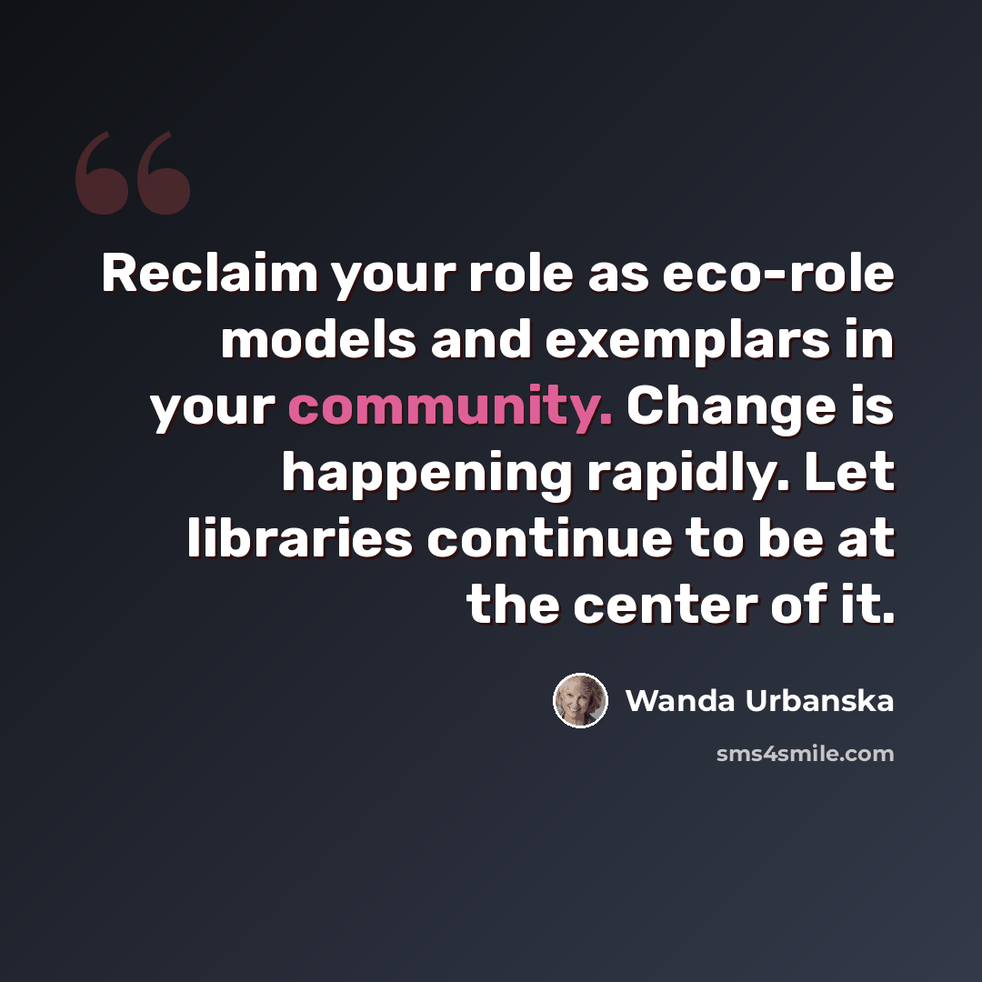 “Reclaim your role as eco-role models and exemplars in your community. Change is happening rapidly. Let libraries continue to be at the center of it.” quote by Wanda Urbanska