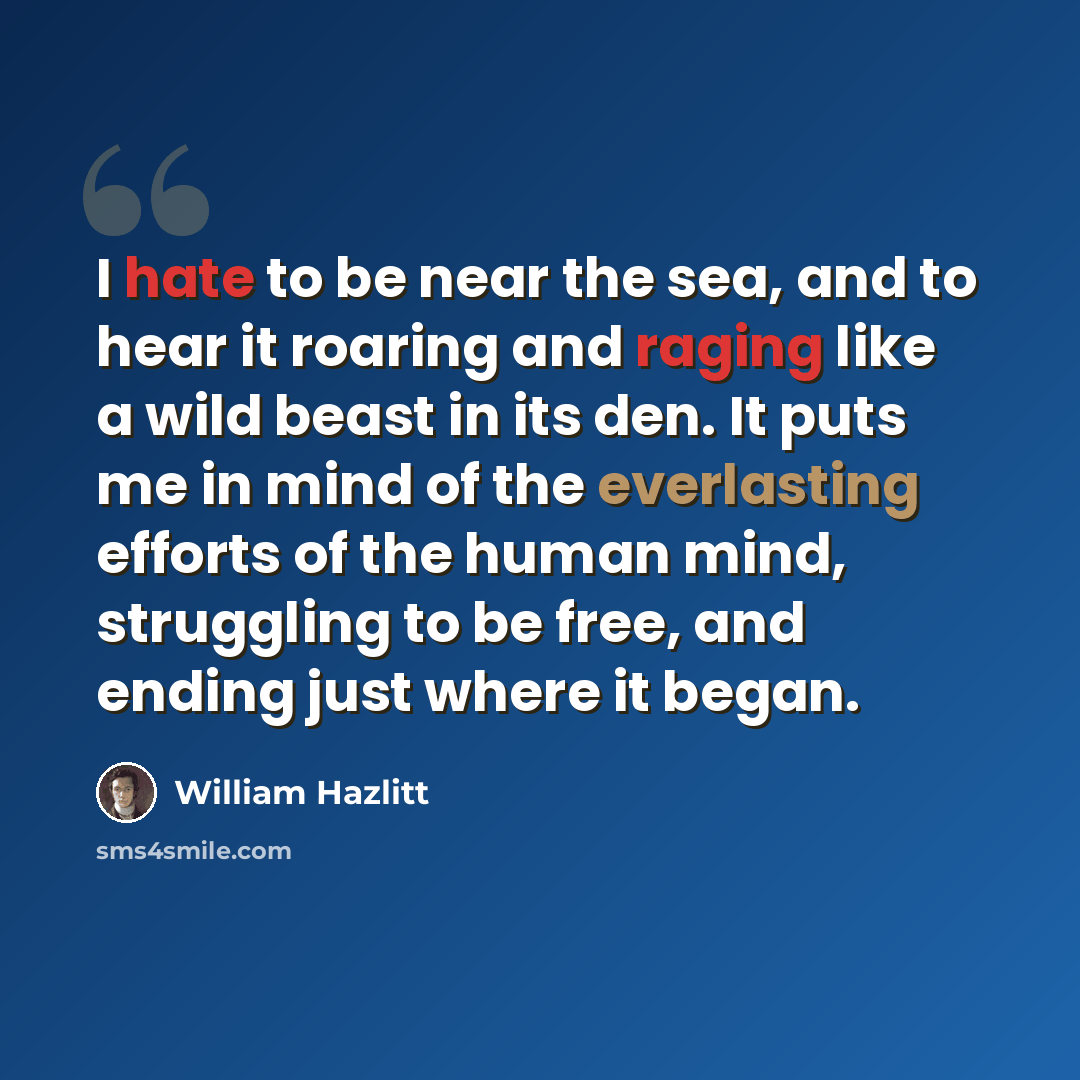 “I hate to be near the sea, and to hear it roaring and raging like a wild beast in its den. It puts me in mind of the everlasting efforts of the human mind, struggling to be free, and ending just where it began.” quote by William Hazlitt