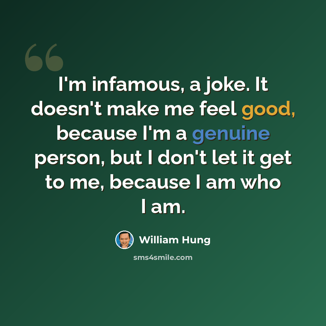 “I'm infamous, a joke. It doesn't make me feel good, because I'm a genuine person, but I don't let it get to me, because I am who I am.” quote by William Hung