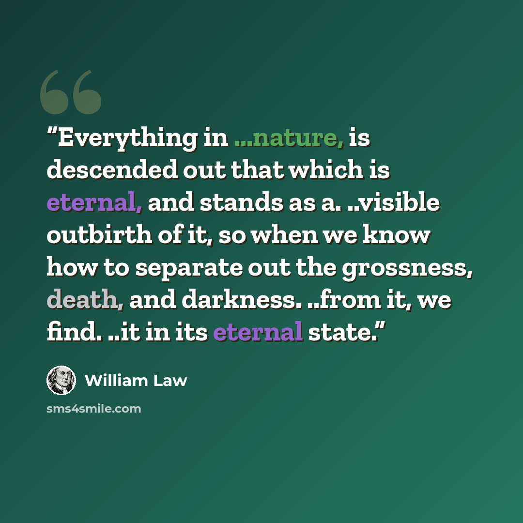 “Everything in ...nature, is descended out that which is eternal, and stands as a. ..visible outbirth of it, so when we know how to separate out the grossness, death, and darkness. ..from it, we find. ..it in its eternal state.” quote by William Law