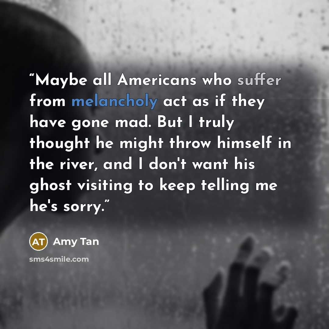 “Maybe all Americans who suffer from melancholy act as if they have gone mad. But I truly thought he might throw himself in the river, and I don't want his ghost visiting to keep telling me he's sorry.” quote by Amy Tan